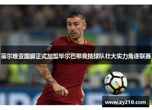 塞尔维亚国脚正式加盟毕尔巴鄂竞技球队壮大实力角逐联赛