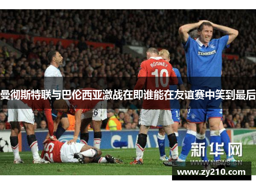 曼彻斯特联与巴伦西亚激战在即谁能在友谊赛中笑到最后