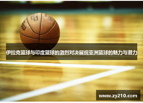 伊拉克篮球与印度篮球的激烈对决展现亚洲篮球的魅力与潜力